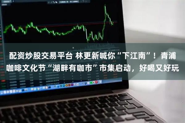 配資炒股交易平臺 林更新喊你“下江南”！青浦咖啡文化節“湖畔有咖市”市集啟動，好喝又好玩