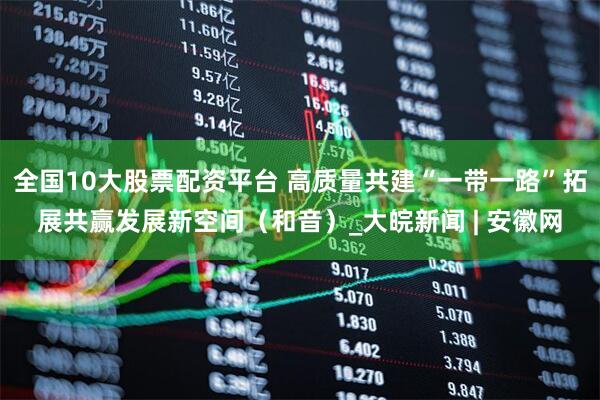 全國(guó)10大股票配資平臺(tái) 高質(zhì)量共建“一帶一路”拓展共贏發(fā)展新空間（和音）_大皖新聞 | 安徽網(wǎng)