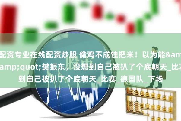 配資專業在線配資炒股 偷雞不成蝕把米！以為能&quot;毀掉&quot;樊振東，沒想到自己被扒了個底朝天_比賽_德國隊_下場