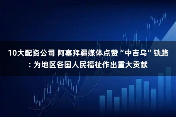 10大配資公司 阿塞拜疆媒體點贊“中吉烏”鐵路: 為地區各國人民福祉作出重大貢獻
