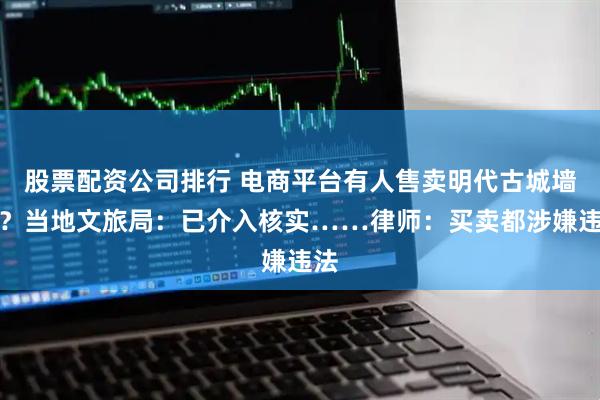 股票配資公司排行 電商平臺有人售賣明代古城墻磚？當地文旅局：已介入核實……律師：買賣都涉嫌違法