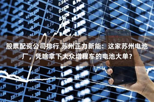 股票配資公司排行 蘇州正力新能：這家蘇州電池廠，憑啥拿下大眾增程車的電池大單？