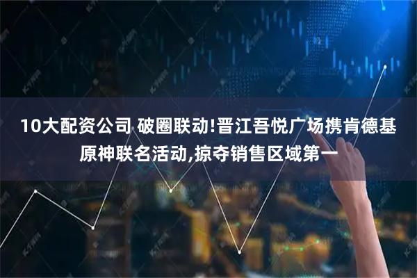 10大配資公司 破圈聯動!晉江吾悅廣場攜肯德基原神聯名活動,掠奪銷售區域第一