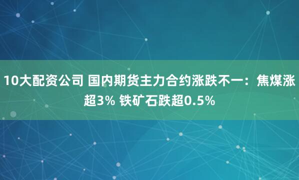 10大配資公司 國(guó)內(nèi)期貨主力合約漲跌不一：焦煤漲超3% 鐵礦石跌超0.5%