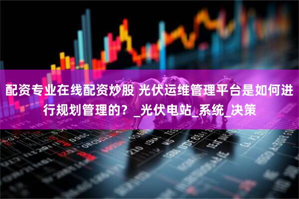 配資專(zhuān)業(yè)在線(xiàn)配資炒股 光伏運(yùn)維管理平臺(tái)是如何進(jìn)行規(guī)劃管理的？_光伏電站_系統(tǒng)_決策