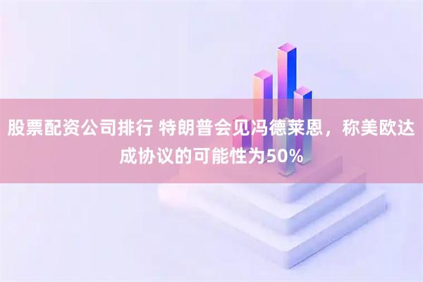 股票配資公司排行 特朗普會見馮德萊恩，稱美歐達成協議的可能性為50%