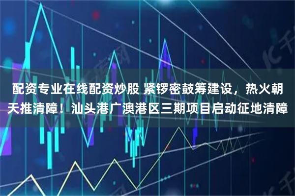 配資專業在線配資炒股 緊鑼密鼓籌建設，熱火朝天推清障！汕頭港廣澳港區三期項目啟動征地清障