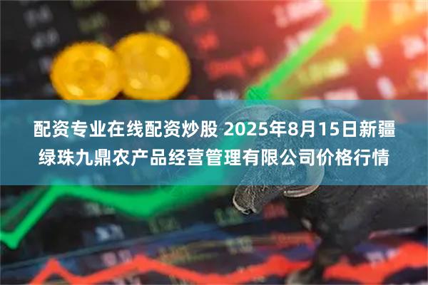 配資專業在線配資炒股 2025年8月15日新疆綠珠九鼎農產品經營管理有限公司價格行情