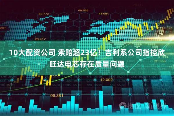 10大配資公司 索賠超23億！吉利系公司指控欣旺達電芯存在質量問題