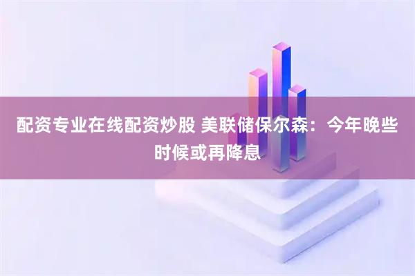配資專業在線配資炒股 美聯儲保爾森：今年晚些時候或再降息