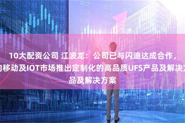 10大配資公司 江波龍：公司已與閃迪達成合作，面向移動及IOT市場推出定制化的高品質UFS產品及解決方案