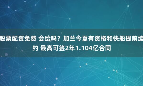 股票配資免費 會給嗎？加蘭今夏有資格和快船提前續約 最高可簽2年1.104億合同